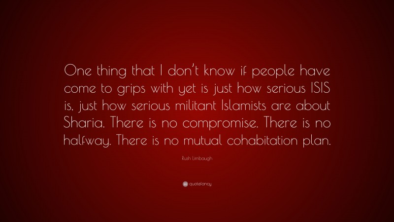 Rush Limbaugh Quote: “One thing that I don’t know if people have come to grips with yet is just how serious ISIS is, just how serious militant Islamists are about Sharia. There is no compromise. There is no halfway. There is no mutual cohabitation plan.”