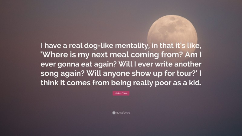 Neko Case Quote: “I have a real dog-like mentality, in that it’s like, ‘Where is my next meal coming from? Am I ever gonna eat again? Will I ever write another song again? Will anyone show up for tour?’ I think it comes from being really poor as a kid.”