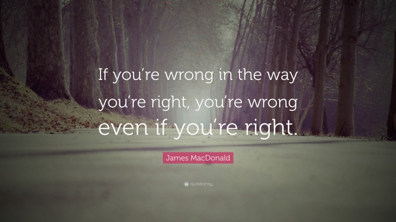 James MacDonald Quote: “If you’re wrong in the way you’re right, you’re wrong even if you’re right.”