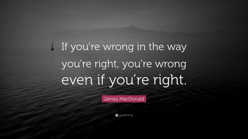 James MacDonald Quote: “If you’re wrong in the way you’re right, you’re wrong even if you’re right.”