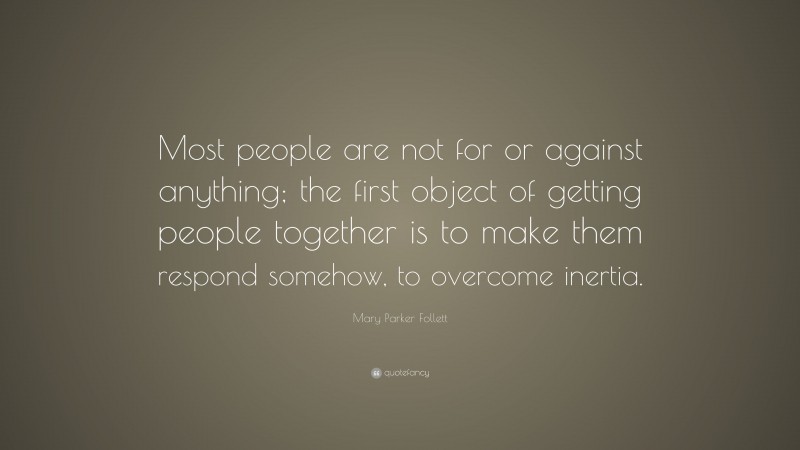 Mary Parker Follett Quote: “Most people are not for or against anything; the first object of getting people together is to make them respond somehow, to overcome inertia.”