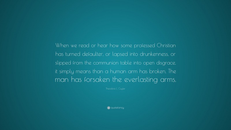 Theodore L. Cuyler Quote: “When we read or hear how some professed Christian has turned defaulter, or lapsed into drunkenness, or slipped from the communion table into open disgrace, it simply means than a human arm has broken. The man has forsaken the everlasting arms.”
