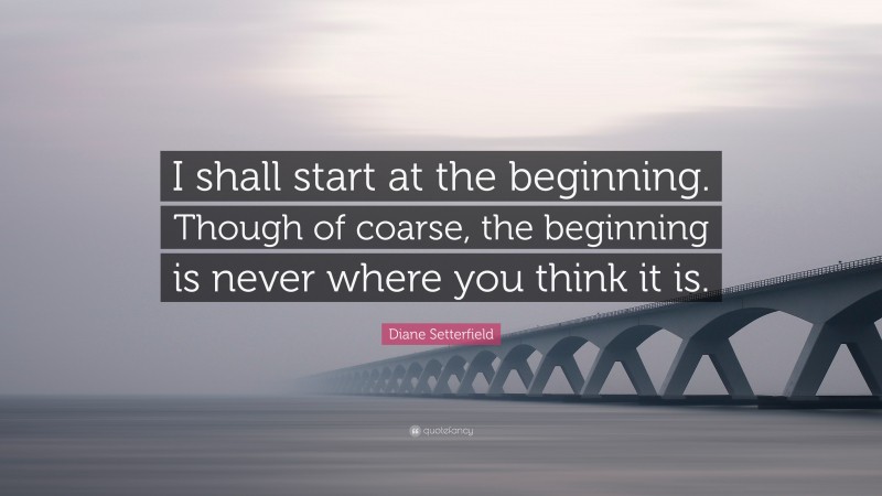 Diane Setterfield Quote: “I shall start at the beginning. Though of coarse, the beginning is never where you think it is.”