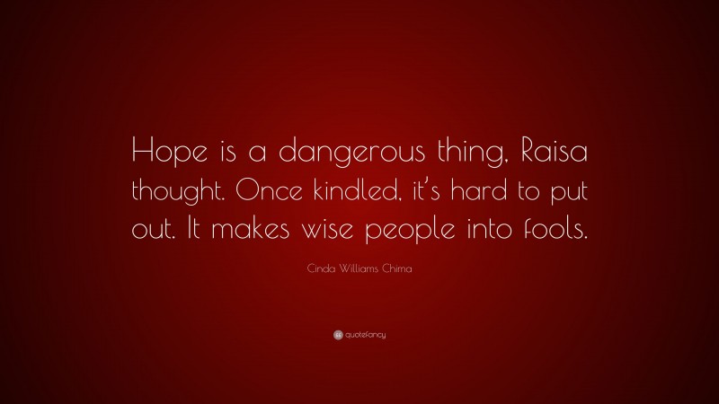 Cinda Williams Chima Quote: “Hope is a dangerous thing, Raisa thought. Once kindled, it’s hard to put out. It makes wise people into fools.”