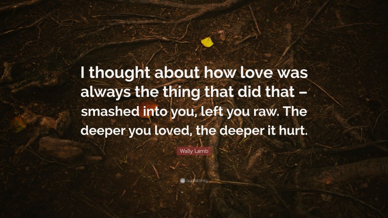 Wally Lamb Quote: “I thought about how love was always the thing that did that – smashed into you, left you raw. The deeper you loved, the deeper it hurt.”