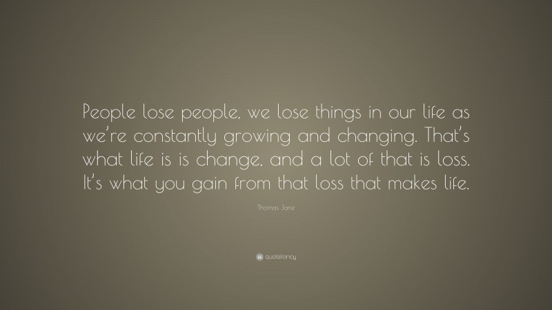 Thomas Jane Quote: “People lose people, we lose things in our life as we’re constantly growing and changing. That’s what life is is change, and a lot of that is loss. It’s what you gain from that loss that makes life.”