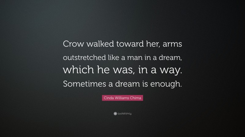 Cinda Williams Chima Quote: “Crow walked toward her, arms outstretched like a man in a dream, which he was, in a way. Sometimes a dream is enough.”