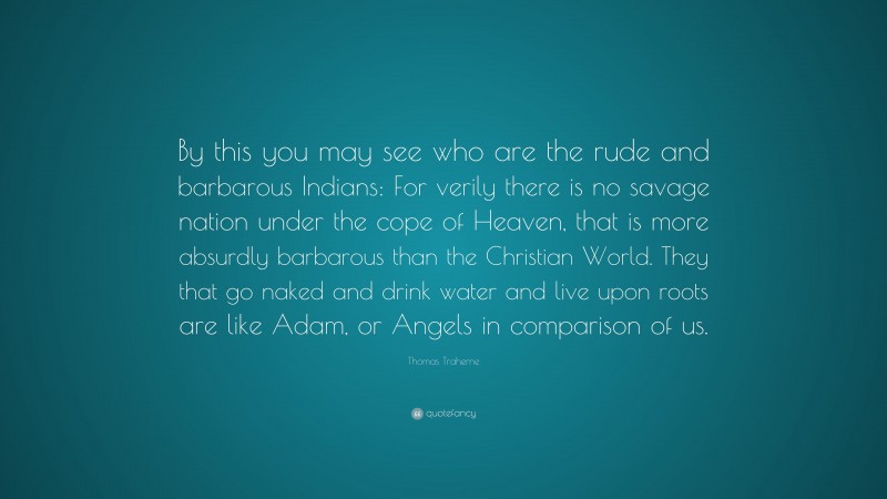 Thomas Traherne Quote: “By this you may see who are the rude and barbarous Indians: For verily there is no savage nation under the cope of Heaven, that is more absurdly barbarous than the Christian World. They that go naked and drink water and live upon roots are like Adam, or Angels in comparison of us.”