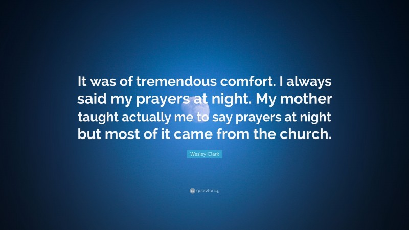 Wesley Clark Quote: “It was of tremendous comfort. I always said my prayers at night. My mother taught actually me to say prayers at night but most of it came from the church.”