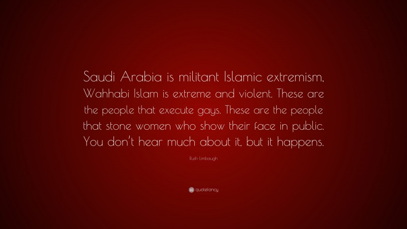 Rush Limbaugh Quote: “Saudi Arabia is militant Islamic extremism, Wahhabi Islam is extreme and violent. These are the people that execute gays. These are the people that stone women who show their face in public. You don’t hear much about it, but it happens.”