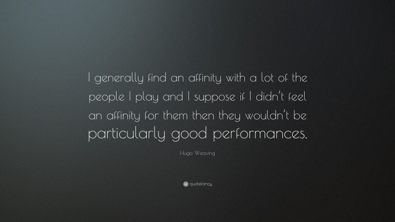 Hugo Weaving Quote: “I generally find an affinity with a lot of the people I play and I suppose if I didn’t feel an affinity for them then they wouldn’t be particularly good performances.”