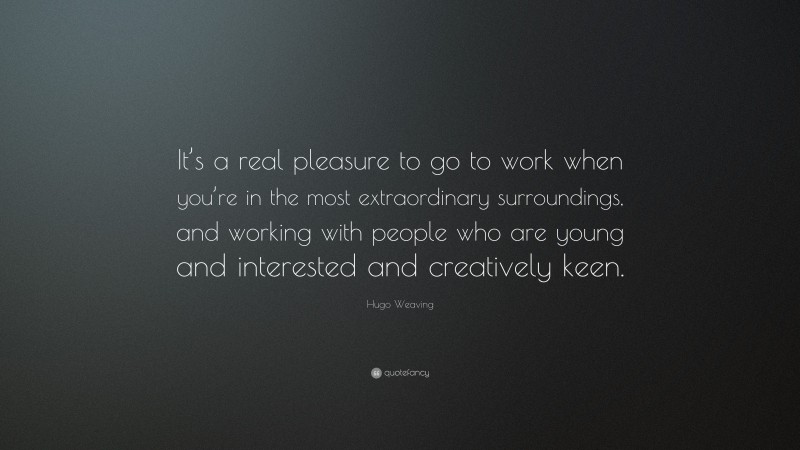 Hugo Weaving Quote: “It’s a real pleasure to go to work when you’re in the most extraordinary surroundings, and working with people who are young and interested and creatively keen.”