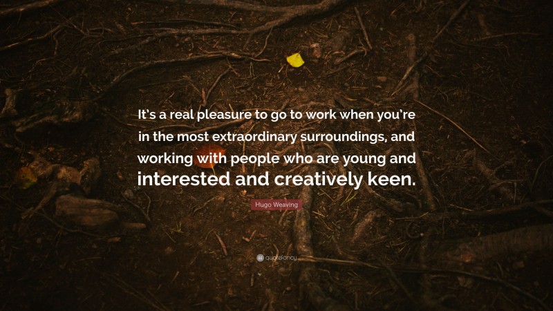 Hugo Weaving Quote: “It’s a real pleasure to go to work when you’re in the most extraordinary surroundings, and working with people who are young and interested and creatively keen.”