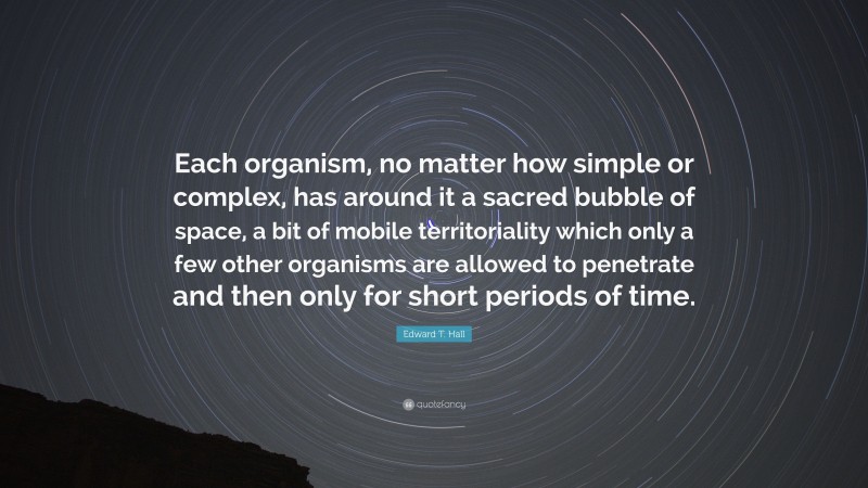 Edward T. Hall Quote: “Each organism, no matter how simple or complex, has around it a sacred bubble of space, a bit of mobile territoriality which only a few other organisms are allowed to penetrate and then only for short periods of time.”