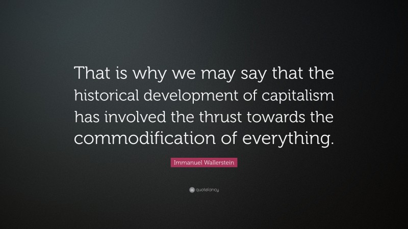 Immanuel Wallerstein Quote: “That is why we may say that the historical development of capitalism has involved the thrust towards the commodification of everything.”