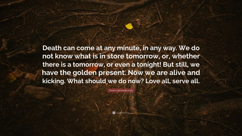 Swami Satchidananda Quote: “Death can come at any minute, in any way. We do not know what is in store tomorrow, or, whether there is a tomorrow, or even a tonight! But still, we have the golden present. Now we are alive and kicking. What should we do now? Love all, serve all.”