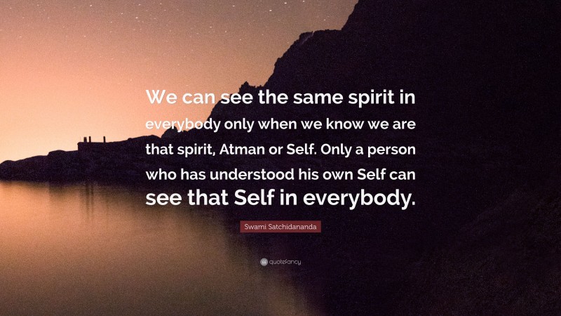 Swami Satchidananda Quote: “We can see the same spirit in everybody only when we know we are that spirit, Atman or Self. Only a person who has understood his own Self can see that Self in everybody.”