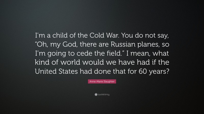 Anne-Marie Slaughter Quote: “I’m a child of the Cold War. You do not say, “Oh, my God, there are Russian planes, so I’m going to cede the field.” I mean, what kind of world would we have had if the United States had done that for 60 years?”