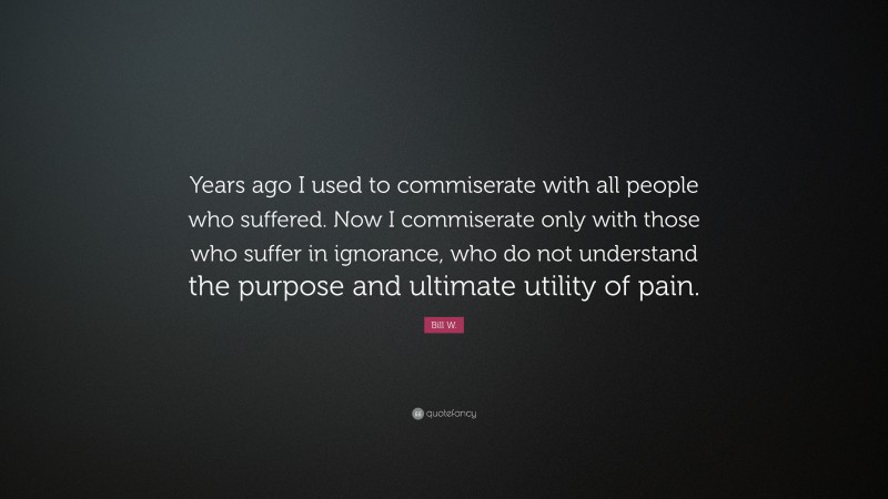 Bill W. Quote: “Years ago I used to commiserate with all people who suffered. Now I commiserate only with those who suffer in ignorance, who do not understand the purpose and ultimate utility of pain.”