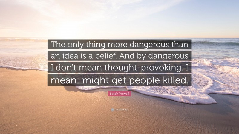 Sarah Vowell Quote: “The only thing more dangerous than an idea is a belief. And by dangerous I don’t mean thought-provoking. I mean: might get people killed.”