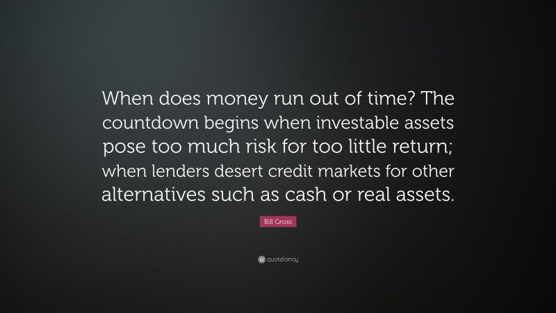 Bill Gross Quote: “When does money run out of time? The countdown begins when investable assets pose too much risk for too little return; when lenders desert credit markets for other alternatives such as cash or real assets.”