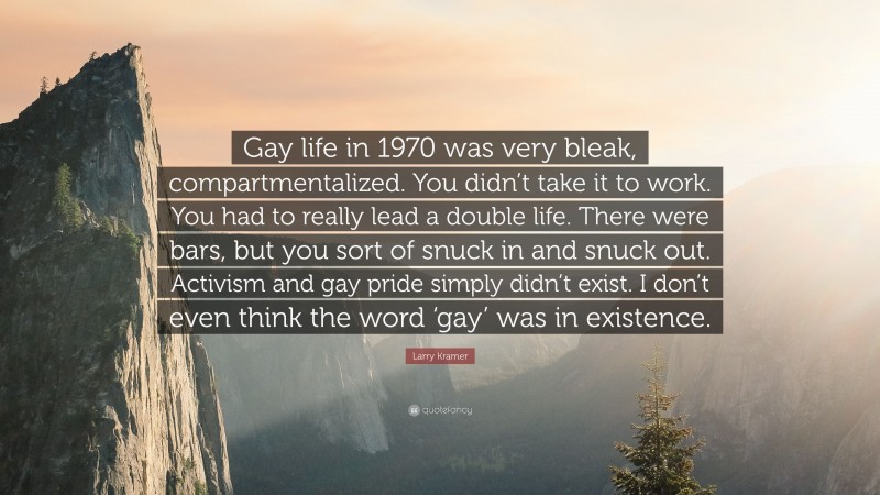 Larry Kramer Quote: “Gay life in 1970 was very bleak, compartmentalized. You didn’t take it to work. You had to really lead a double life. There were bars, but you sort of snuck in and snuck out. Activism and gay pride simply didn’t exist. I don’t even think the word ‘gay’ was in existence.”