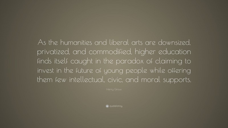 Henry Giroux Quote: “As the humanities and liberal arts are downsized, privatized, and commodified, higher education finds itself caught in the paradox of claiming to invest in the future of young people while offering them few intellectual, civic, and moral supports.”