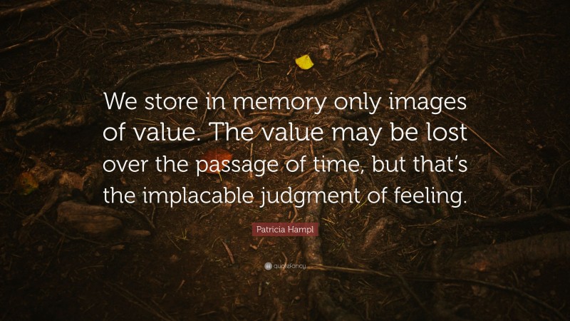 Patricia Hampl Quote: “We store in memory only images of value. The value may be lost over the passage of time, but that’s the implacable judgment of feeling.”