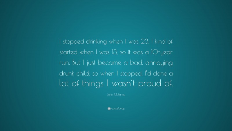 John Mulaney Quote: “I stopped drinking when I was 23. I kind of started when I was 13, so it was a 10-year run. But I just became a bad, annoying drunk child, so when I stopped, I’d done a lot of things I wasn’t proud of.”
