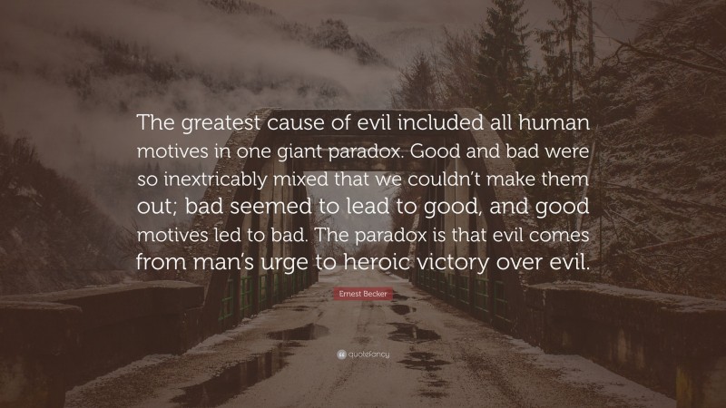 Ernest Becker Quote: “The greatest cause of evil included all human motives in one giant paradox. Good and bad were so inextricably mixed that we couldn’t make them out; bad seemed to lead to good, and good motives led to bad. The paradox is that evil comes from man’s urge to heroic victory over evil.”