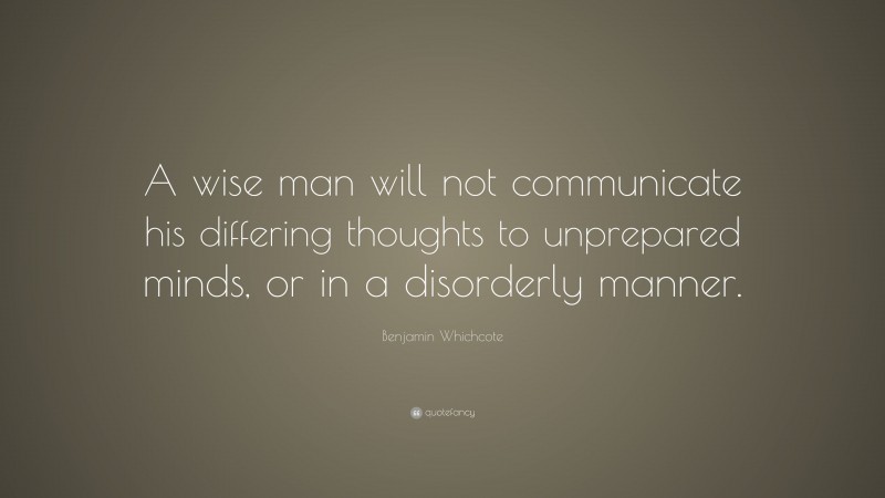 Benjamin Whichcote Quote: “A wise man will not communicate his differing thoughts to unprepared minds, or in a disorderly manner.”