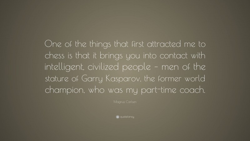 Magnus Carlsen Quote: “One of the things that first attracted me to chess is that it brings you into contact with intelligent, civilized people – men of the stature of Garry Kasparov, the former world champion, who was my part-time coach.”