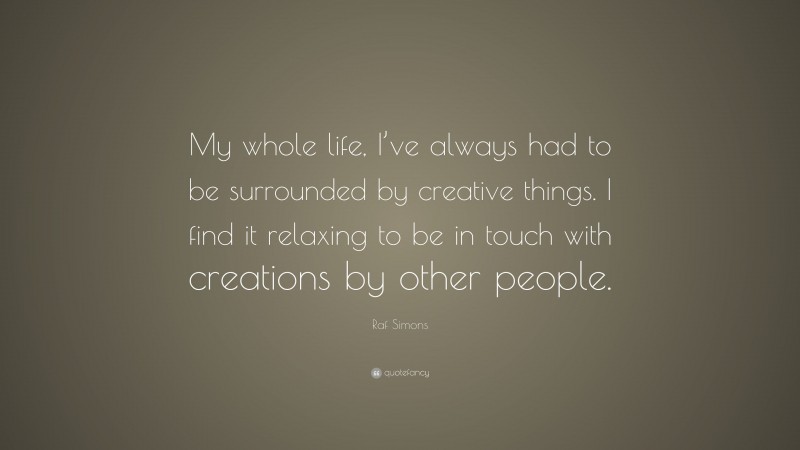 Raf Simons Quote: “My whole life, I’ve always had to be surrounded by creative things. I find it relaxing to be in touch with creations by other people.”