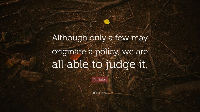 Pericles Quote: “Although only a few may originate a policy, we are all able to judge it.”