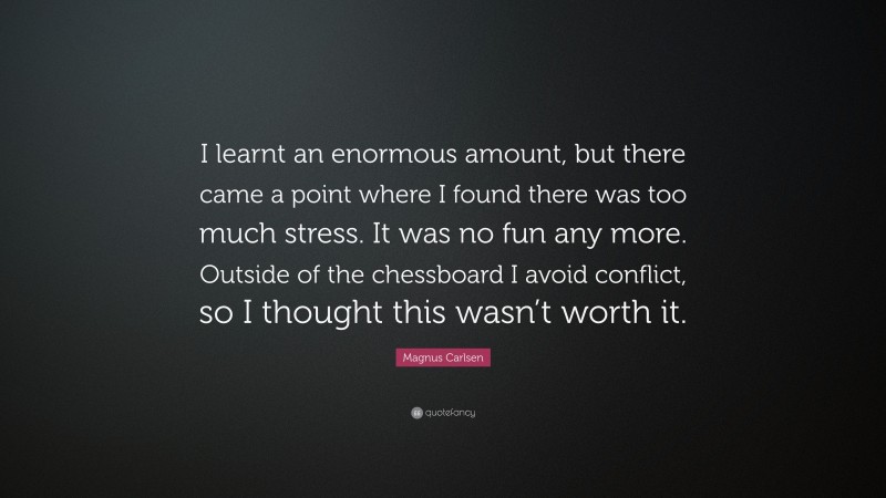 Magnus Carlsen Quote: “I learnt an enormous amount, but there came a point where I found there was too much stress. It was no fun any more. Outside of the chessboard I avoid conflict, so I thought this wasn’t worth it.”