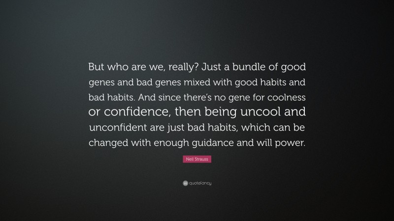 Neil Strauss Quote: “But who are we, really? Just a bundle of good genes and bad genes mixed with good habits and bad habits. And since there’s no gene for coolness or confidence, then being uncool and unconfident are just bad habits, which can be changed with enough guidance and will power.”