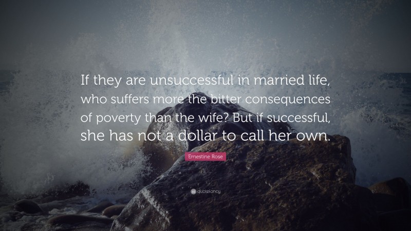 Ernestine Rose Quote: “If they are unsuccessful in married life, who suffers more the bitter consequences of poverty than the wife? But if successful, she has not a dollar to call her own.”