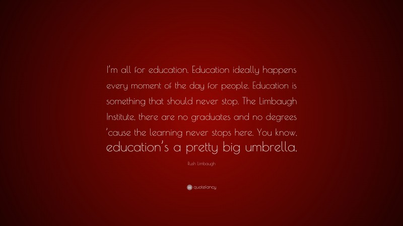 Rush Limbaugh Quote: “I’m all for education. Education ideally happens every moment of the day for people. Education is something that should never stop. The Limbaugh Institute, there are no graduates and no degrees ’cause the learning never stops here. You know, education’s a pretty big umbrella.”