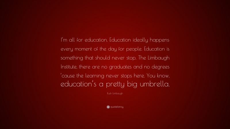 Rush Limbaugh Quote: “I’m all for education. Education ideally happens every moment of the day for people. Education is something that should never stop. The Limbaugh Institute, there are no graduates and no degrees ’cause the learning never stops here. You know, education’s a pretty big umbrella.”