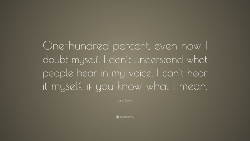 Sam Smith Quote: “One-hundred percent, even now I doubt myself. I don’t understand what people hear in my voice. I can’t hear it myself, if you know what I mean.”