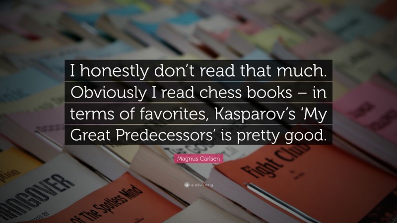 Magnus Carlsen Quote: “I honestly don’t read that much. Obviously I read chess books – in terms of favorites, Kasparov’s ‘My Great Predecessors’ is pretty good.”