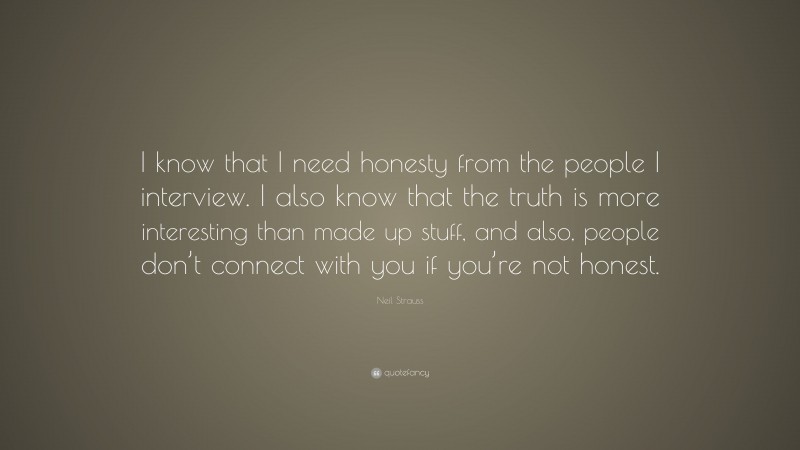 Neil Strauss Quote: “I know that I need honesty from the people I interview. I also know that the truth is more interesting than made up stuff, and also, people don’t connect with you if you’re not honest.”