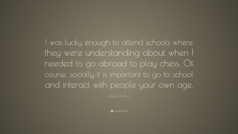 Magnus Carlsen Quote: “I was lucky enough to attend schools where they were understanding about when I needed to go abroad to play chess. Of course, socially it is important to go to school and interact with people your own age.”