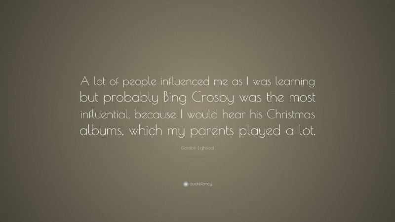 Gordon Lightfoot Quote: “A lot of people influenced me as I was learning but probably Bing Crosby was the most influential, because I would hear his Christmas albums, which my parents played a lot.”