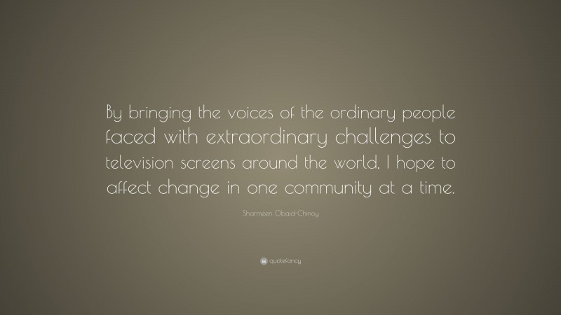 Sharmeen Obaid-Chinoy Quote: “By bringing the voices of the ordinary people faced with extraordinary challenges to television screens around the world, I hope to affect change in one community at a time.”