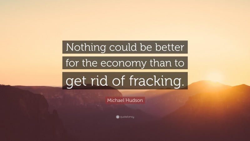 Michael Hudson Quote: “Nothing could be better for the economy than to get rid of fracking.”