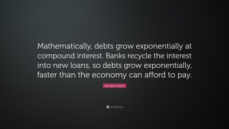 Michael Hudson Quote: “Mathematically, debts grow exponentially at compound interest. Banks recycle the interest into new loans, so debts grow exponentially, faster than the economy can afford to pay.”