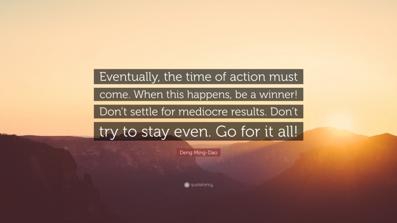 Deng Ming-Dao Quote: “Eventually, the time of action must come. When this happens, be a winner! Don’t settle for mediocre results. Don’t try to stay even. Go for it all!”