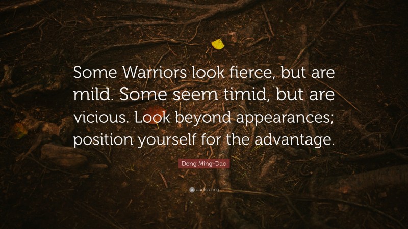 Deng Ming-Dao Quote: “Some Warriors look fierce, but are mild. Some seem timid, but are vicious. Look beyond appearances; position yourself for the advantage.”