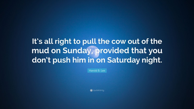Harold B. Lee Quote: “It’s all right to pull the cow out of the mud on Sunday, provided that you don’t push him in on Saturday night.”